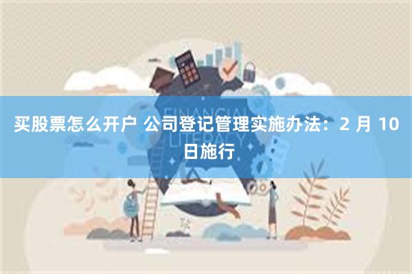 买股票怎么开户 公司登记管理实施办法：2 月 10 日施行