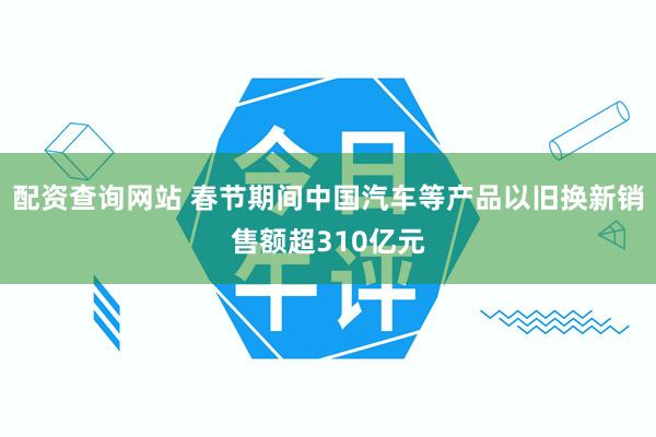 配资查询网站 春节期间中国汽车等产品以旧换新销售额超310亿元