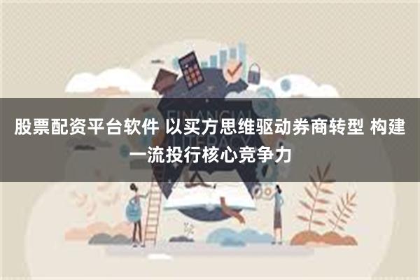 股票配资平台软件 以买方思维驱动券商转型 构建一流投行核心竞争力