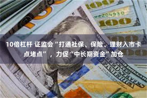 10倍杠杆 证监会“打通社保、保险、理财入市卡点堵点” ，力促“中长期资金”加仓