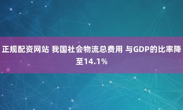 正规配资网站 我国社会物流总费用 与GDP的比率降至14.1%