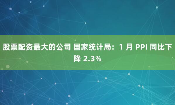 股票配资最大的公司 国家统计局：1 月 PPI 同比下降 2.3%