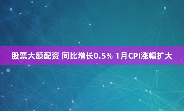 股票大额配资 同比增长0.5% 1月CPI涨幅扩大