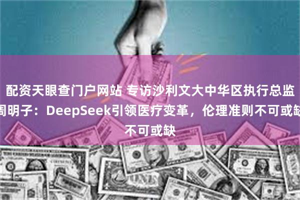 配资天眼查门户网站 专访沙利文大中华区执行总监周明子：DeepSeek引领医疗变革，伦理准则不可或缺