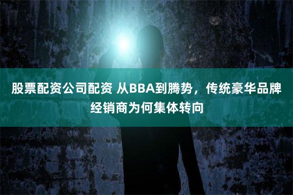 股票配资公司配资 从BBA到腾势，传统豪华品牌经销商为何集体转向