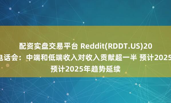 配资实盘交易平台 Reddit(RDDT.US)2024Q4财报电话会：中端和低端收入对收入贡献超一半 预计2025年趋势延续