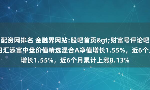 配资网排名 金融界网站:股吧首页>财富号评论吧>正文 2月14日汇添富中盘价值精选混合A净值增长1.55%，近6个月累计上涨8.13%