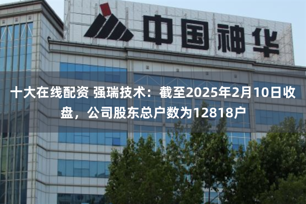 十大在线配资 强瑞技术：截至2025年2月10日收盘，公司股东总户数为12818户