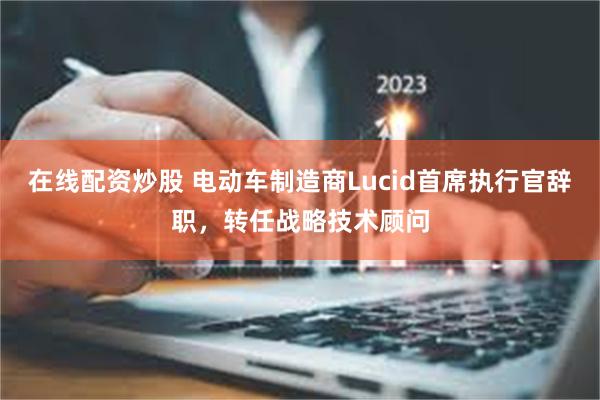 在线配资炒股 电动车制造商Lucid首席执行官辞职，转任战略技术顾问