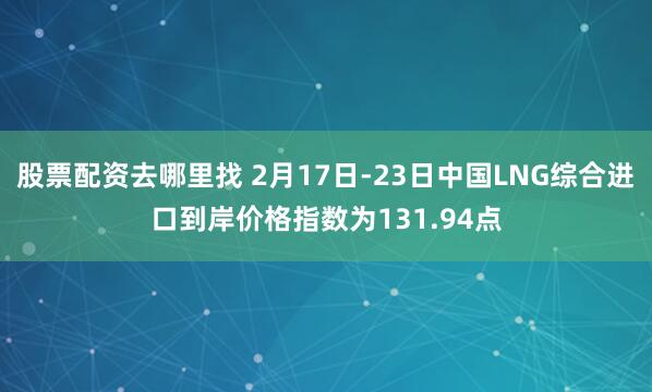 股票配资去哪里找 2月17日-23日中国LNG综合进口到岸价格指数为131.94点