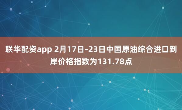 联华配资app 2月17日-23日中国原油综合进口到岸价格指数为131.78点