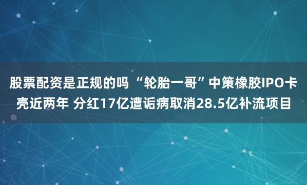 股票配资是正规的吗 “轮胎一哥”中策橡胶IPO卡壳近两年 分红17亿遭诟病取消28.5亿补流项目