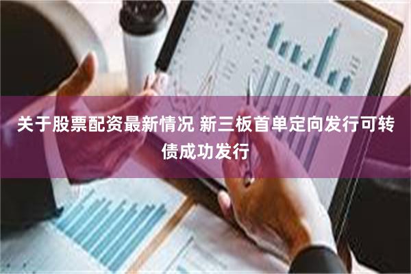 关于股票配资最新情况 新三板首单定向发行可转债成功发行