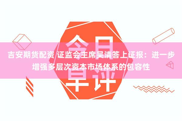 吉安期货配资 证监会主席吴清答上证报：进一步增强多层次资本市场体系的包容性