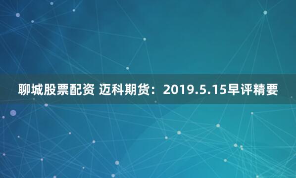 聊城股票配资 迈科期货：2019.5.15早评精要