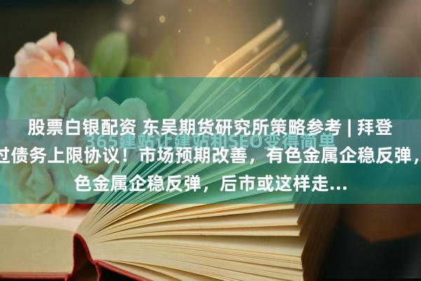 股票白银配资 东吴期货研究所策略参考 | 拜登敦促国会尽快通过债务上限协议！市场预期改善，有色金属企稳反弹，后市或这样走...